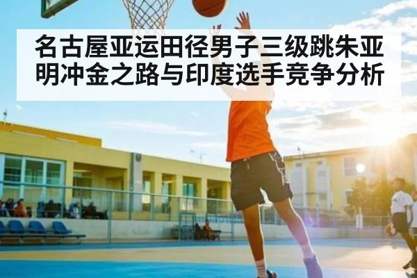 名古屋亚运田径男子三级跳朱亚明冲金之路与印度选手竞争分析