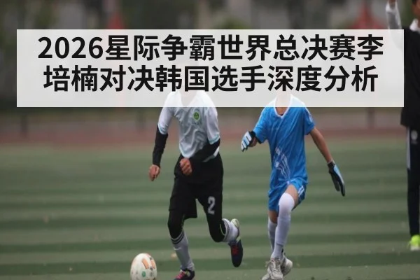 2026星际争霸世界总决赛李培楠对决韩国选手深度分析